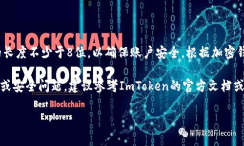 ImToken钱包的密码设置并没有统一的标准位数，用户可以设置一个自定义长度的密码。通常情况下，建议密码的长度不少于8位，以确保账户安全。根据加密钱包的安全性标准，密码越复杂，安全性越高。因此，用户可以选择包含字母、数字和符号的组合，来增强密码的强度。

此外，ImToken还提供了助记词和密码保护，用户在创建钱包时，需妥善保管助记词，以防止丢失。对于具体的使用或安全问题，建议参考ImToken的官方文档或客服支持信息。

如果你有其他关于ImToken钱包的问题，欢迎继续询问！