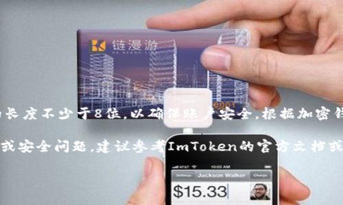ImToken钱包的密码设置并没有统一的标准位数，用户可以设置一个自定义长度的密码。通常情况下，建议密码的长度不少于8位，以确保账户安全。根据加密钱包的安全性标准，密码越复杂，安全性越高。因此，用户可以选择包含字母、数字和符号的组合，来增强密码的强度。

此外，ImToken还提供了助记词和密码保护，用户在创建钱包时，需妥善保管助记词，以防止丢失。对于具体的使用或安全问题，建议参考ImToken的官方文档或客服支持信息。

如果你有其他关于ImToken钱包的问题，欢迎继续询问！