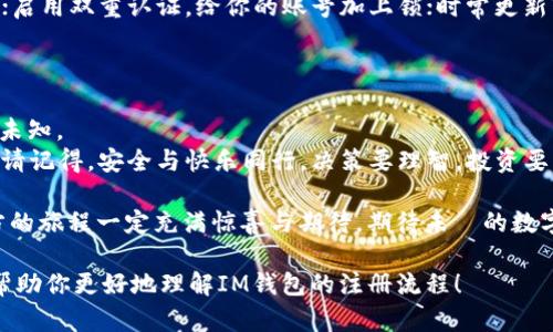 如何注册IM钱包：一步步带你开启你的数字货币新生活
IM钱包, 数字货币, 注册教程, 加密货币/guanjianci

引言：迈入数字货币的世界
在这个信息爆炸的时代，数字货币已经不再是少数人的专属。就像是千千万万的星星中，你总能找到那颗最闪亮的星。IM钱包作为数字货币的理想归宿，正是你进入这个光怪陆离世界的第一步。谁还没点小烦恼呢？今天就让我们一起探索如何轻松地注册IM钱包，开启你的数字货币新生活吧！

第一步：准备工作，准备好你的“星辰大海”
在开始之前，你需要准备一些基本的材料，就像宇航员出发前需要确认的设备一样。这些准备工作可以让你的注册过程变得更顺利，避免不必要的小麻烦。
首先，确保你的手机或者电脑上已安装最新版本的IM钱包应用，你可以在官方网站或者应用商店中找到它。接下来，确保你的网络连接稳定，这样在注册过程中不会被断网的小插曲打断了你的神奇旅程。

第二步：开始注册，踏上乘风破浪的旅途
打开IM钱包应用，看到那闪亮的“注册”按钮了吗？没错，点击它！现在，你的位置就像那颗跃动的星星，准备启航了。
接下来，你需要填写一些基本信息。这时候要记得，设定一个独特又安全的密码，还是那句老话：“密码不要太简单，就像你生活中的小秘密，留给自己！”
填好基本信息后，系统通常会通过你的邮箱或手机号码发送一个验证码，确认你就是你。如果你快忘了邮箱密码，就像有些超人需要的小装置一样，不妨换个思路，试试找回密码功能。

第三步：绑定你的身份，构建数字堡垒
在IM钱包中，身份验证是重要的一步。就像在银行开户一样，想要在这个数字文明的世界安稳生活，自然需要一些身份的保障。
通常，IM钱包会要求你提供一些个人信息，比如身份证号码等。记住，信息安全非常重要，不要就像把自己的秘密告诉一个路人哦！
完成身份验证后，稍等片刻，系统会反馈你的注册结果，如果顺利的话，你的IM钱包就开通啦！

第四步：充值资金，准备迎接你的数字时代
成功注册后，你就像是获得了一把通往财富之门的金钥匙。这时候，你可以选择通过银行转账、第三方支付等方式进行充值。
小伙伴们，要谨慎对待充值的安全性哦，确保你的交易由官方渠道完成，不要在暗巷中找寻“便宜”的交易方式，因为那可能会引来不必要的损失。就像在选购东西时，避免那些“天上掉馅饼”的虚假广告。

第五步：开启交易，享受数字货币的乐趣
准备好了资金，接下来就是你大显身手的时候了！IM钱包具有友好的用户界面，让你可以轻松进行各种数字货币的交易，无论是买入还是卖出，都像是在市场上买新鲜水果一样简单。
当然，数字货币的市场波动性很大，就像市场上的水果价格，今天一个价，明天另一个价。如果你是一位不怕风雨的冒险者，不妨尝试在合适的时机出手！

常见问题与解决方案，让你的旅程更顺畅
在旅途中，难免会遇到一些问题。这是每一个探索者都会经历的“成长痛”。为了让你顺利前行，我们为你总结了一些常见问题及其解决方案。
ul
    listrong忘记密码了怎么办？/strongbr这时候，别急，打开应用，点击“找回密码”并按照提示操作即可。一点也不复杂，就像是找人借个铅笔那样轻松！/li
    listrong充值没有到账？/strongbr遇到这种情况，首先要确认你的交易记录，还要检查网络是否稳定。如果仍无结果，可以联系IM钱包客服，他们会帮你解决问题。就像在购物时，有售后服务一样，放心大胆去问！/li
    listrong如何保证资产安全？/strongbr在数字货币的世界，安全永远是第一位的。确保你的密码复杂且不被他人知晓；启用双重认证，给你的账号加上锁；时常更新软件，保持防护措施始终在线。/li
/ul

结语：未来在你手中，尽情探索吧！
随着IM钱包的成功注册，你已经成为了数字货币时代的一员。未来的路，就像一条宽阔的河流，随时等待着你去探索奇妙的未知。
KEEP CALM AND CRYPTO ON！拥抱未来的每一个机会，享受这一段旅程中的每一个瞬间。无论你最终选择什么样的路径，请记得，安全与快乐同行，决策要理智，投资要谨慎。

通过这篇指南，希望每一个有意踏入数字货币领域的你，都能轻松顺利注册IM钱包，开启属于自己的数字时代！我相信，前方的旅程一定充满惊喜与期待，期待未來的数字货币世界，与你相见！ 

这篇文章的内容丰富，围绕IM钱包的注册过程进行了详细的说明，同时也通过幽默的语言和比喻增加了趣味性。希望能够帮助你更好地理解IM钱包的注册流程！