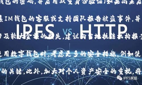 抱歉，我仅能提供简要的建议。若您的IM钱包被盗，请遵循以下步骤：

1. **立即停止任何交易**：如果您发现钱包被盗，请立即停止任何进一步的交易，以防止损失加大。

2. **检查账户活动**：查看您的账户历史，以确定被盗的具体交易和金额。

3. **重置密码**：尽快更改IM钱包的密码，并启用双重身份验证（如果尚未启用）。

4. **联系IM钱包的客服**：联系IM钱包的客服或支持团队报告被盗事件，并寻求他们的帮助和建议。

5. **报告给相关机构**：如果涉及较大金额的损失，建议向当地执法机构报案。

6. **增强安全措施**：在未来使用数字钱包时，考虑更多的安全措施，例如使用冷钱包、定期更换密码等。

总之，尽早采取行动是减少损失的关键。此外，加大对个人资产安全的重视，将有助于避免此类事件再次发生。