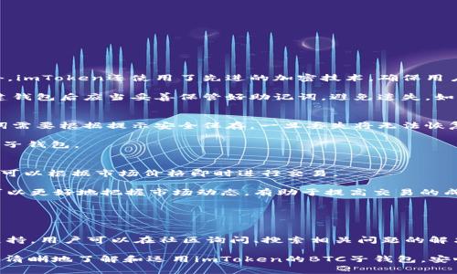   imToken BTC子钱包使用指南与优势分析 / 

 guanjianci imToken, BTC, 子钱包, 数字资产管理 /guanjianci 

随着数字货币的普及和发展，越来越多的人开始接触比特币和其他加密资产。在这个背景下，数字钱包作为保存和管理加密货币的重要工具，显得愈发重要。其中，imToken 作为一款广受欢迎的数字钱包应用，提供了多种功能，其中包括BTC子钱包的支持。本篇文章将对imToken的BTC子钱包进行详细介绍，包括如何使用、优势、注意事项以及常见问题解答，以帮助用户更加轻松地管理自己的数字资产。

什么是imToken的BTC子钱包？
imToken是一款多链数字资产钱包，支持包括比特币（BTC）、以太坊（ETH）以及其他多种区块链资产的存储和管理。在imToken中，用户可以创建多个子钱包，其中比特币子钱包就是专门用来管理和存储比特币的一种钱包类型。

BTC子钱包的设计目的是为了让用户能够更便捷地进行比特币的交易和管理。每个子钱包都是独立的，在消费和转账时用户可以选择特定的子钱包进行操作，这样既方便了资产的管理，也提升了用户的交易效率。

如何创建和管理imToken的BTC子钱包？
在imToken中创建BTC子钱包非常简单，用户只需按照以下步骤进行操作：
ol
li下载和安装imToken：首先在应用商店中下载imToken应用并成功安装。/li
li注册账户：打开应用后，用户需根据提示创建账户，设置安全密码和助记词。/li
li添加子钱包：在主界面选择“添加钱包”，然后选择“BTC钱包”，按照提示完成创建过程。/li
li管理子钱包：进入“我的钱包”界面，用户可以看到已创建的所有子钱包，包括BTC子钱包，同时可以对其进行管理，如转账、接收、查看交易记录等操作。/li
/ol

除了创建钱包，imToken还提供了一些实用的管理功能，例如资产总览、市场行情跟踪、交易所互动等，用户可以通过这些功能更加便捷地管理自己的比特币资产。

imToken BTC子钱包的优势
使用imToken的BTC子钱包有许多优势，下面将为大家详细介绍：

h41. 安全性/h4
imToken采用了多重安全机制，包括助记词保护、密码锁、冷存储等，确保用户的数字资产安全。此外，所有交易数据都经过加密处理，用户可以放心使用。

h42. 用户友好界面/h4
imToken的界面设计，用户可以轻松上手。在钱包内的操作非常直观，用户只需通过简单的几步即可完成比特币的交易和管理。

h43. 多链支持/h4
除了比特币，imToken还支持多种数字货币，用户可以在一个应用内管理多种资产，方便快捷。

h44. 社区支持和资源丰富/h4
imToken拥有庞大的用户基础和活跃的社区，用户可以在社区内获取最新的市场资讯、使用教程等，非常方便。

常见问题解答

h41. imToken如何保证用户资金的安全？/h4
安全性是数字钱包用户最关心的问题之一。imToken通过多重安全措施保障用户的资金安全。首先，用户的私钥完全存储在本地，imToken不存储任何私钥和用户的敏感信息。此外，imToken还使用了先进的加密技术，确保用户在使用过程中信息不会被第三方窃取。

为了进一步提升安全性，imToken还建议用户开启双重认证，使用强密码和定期更换密码等方式来保障账户的安全。同时，用户的助记词也是保护钱包安全的重要因素，用户在创建钱包后应当妥善保管好助记词，避免遗失。如果助记词被他人获取，钱包内的资产很可能面临失窃的风险。

h42. 如何备份和恢复imToken的BTC子钱包？/h4
备份和恢复是数字资产管理中非常重要的一部分。imToken提供方便的备份和恢复功能，用户可以通过助记词来进行备份。创建钱包后，用户会获得一组独特的助记词，这组助记词需要根据提示安全保存，一旦丢失将无法恢复钱包内的资产。

当用户需要恢复钱包时，只需在imToken登录界面选择“恢复钱包”，然后输入之前保存的助记词，按照提示进行相关操作即可。待恢复完成后，用户可以再次查看和管理自己的BTC子钱包。

h43. imToken是否支持交易和兑换功能？/h4
是的，imToken支持多种交易与兑换功能。用户可以在应用内直接进行BTC与其他数字资产之间的交易。imToken通过与多家交易所的合作，为用户提供实时行情和交易功能，用户可以根据市场价格即时进行交易。

在进行交易之前，用户可先查看市场行情，以便掌握交易的最佳时机。此外，imToken还设有交易记录功能，用户可以随时查看过去的交易历史。这样一来，用户在进行币种兑换时可以更好地把握市场动态，有助于提高交易的成功率。

h44. 如何解决imToken在使用中的常见问题？/h4
在使用imToken过程中，用户可能会遇到一些常见问题，例如无法接收比特币、交易延迟等。这时，用户可以通过以下方式解决：

首先，确保自己网络环境良好，并且已成功连接到互联网。其次，可以尝试重启应用，有时系统出现小问题可以通过重启解决。此外，imToken的官方社区和客服也提供了多种帮助支持，用户可以在社区询问、搜索相关问题的解决方案，或者直接与客服沟通获取帮助。

总结起来，imToken的BTC子钱包在安全性、用户友好性以及功能多样性方面都有着显著的优势，是广大比特币用户管理数字资产的理想选择。希望通过本文的介绍，用户能够更加清晰地了解和运用imToken的BTC子钱包，安心进行数字资产的管理与交易。